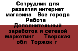 Сотрудник для развития интернет-магазина - Все города Работа » Дополнительный заработок и сетевой маркетинг   . Тверская обл.,Торжок г.
